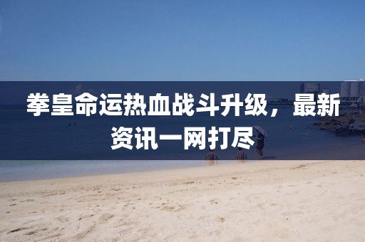 拳皇命運(yùn)熱血戰(zhàn)斗升級(jí)，最新資訊一網(wǎng)打盡