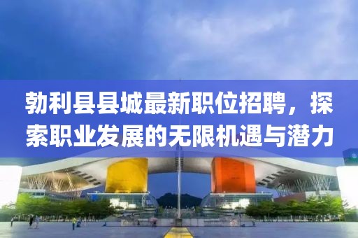 勃利縣縣城最新職位招聘，探索職業(yè)發(fā)展的無限機(jī)遇與潛力