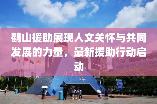 鶴山援助展現(xiàn)人文關(guān)懷與共同發(fā)展的力量，最新援助行動啟動