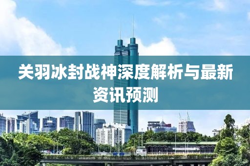 關(guān)羽冰封戰(zhàn)神深度解析與最新資訊預(yù)測(cè)