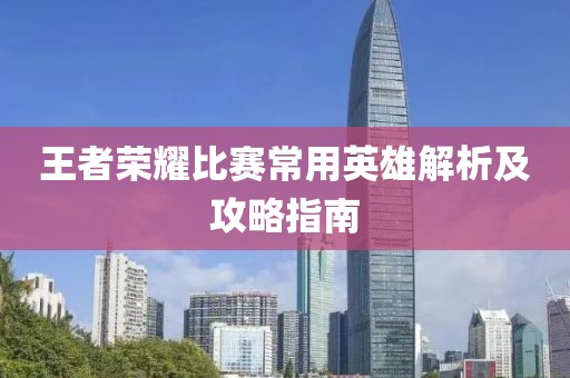 王者榮耀比賽常用英雄解析及攻略指南