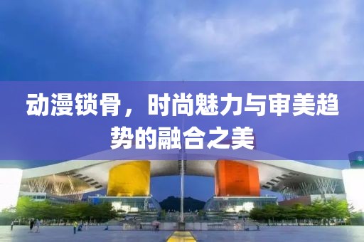 動漫鎖骨，時尚魅力與審美趨勢的融合之美