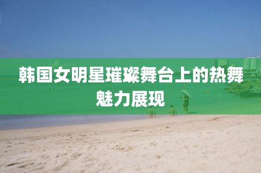 韓國女明星璀璨舞臺上的熱舞魅力展現(xiàn)