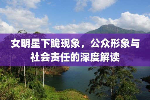 女明星下跪現(xiàn)象，公眾形象與社會(huì)責(zé)任的深度解讀