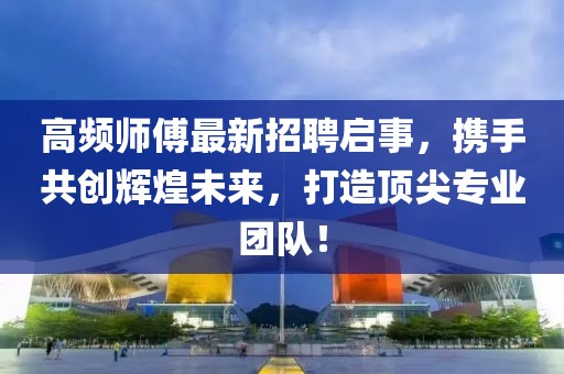 高頻師傅最新招聘啟事，攜手共創(chuàng)輝煌未來，打造頂尖專業(yè)團隊！