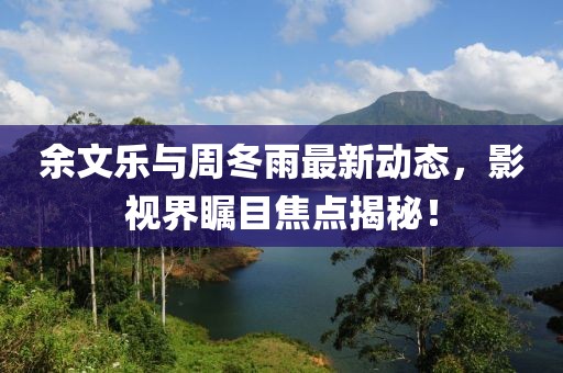 余文樂(lè)與周冬雨最新動(dòng)態(tài)，影視界矚目焦點(diǎn)揭秘！