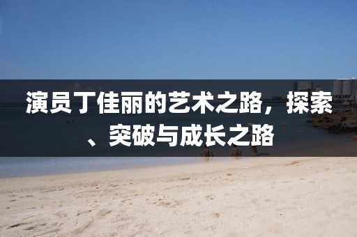 演員丁佳麗的藝術(shù)之路，探索、突破與成長(zhǎng)之路