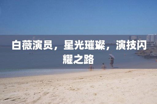 白薇演員，星光璀璨，演技閃耀之路