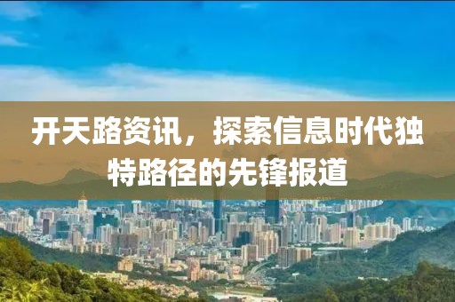 開(kāi)天路資訊，探索信息時(shí)代獨(dú)特路徑的先鋒報(bào)道