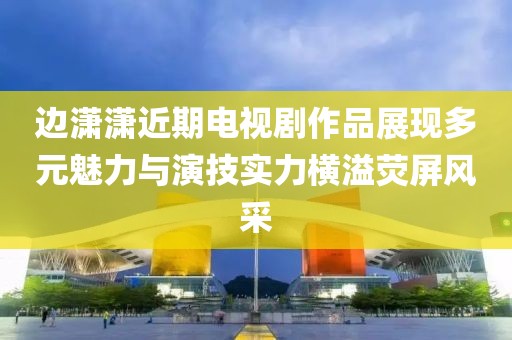 邊瀟瀟近期電視劇作品展現(xiàn)多元魅力與演技實(shí)力橫溢熒屏風(fēng)采