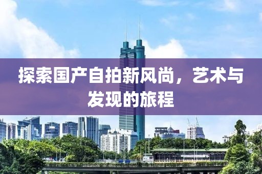 探索國產(chǎn)自拍新風尚，藝術與發(fā)現(xiàn)的旅程