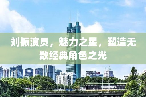 劉振演員，魅力之星，塑造無數(shù)經(jīng)典角色之光