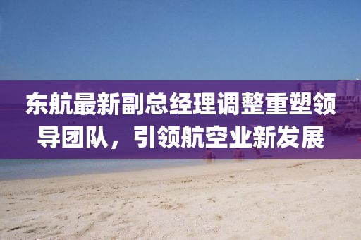 東航最新副總經理調整重塑領導團隊，引領航空業(yè)新發(fā)展