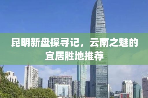 昆明新盤探尋記，云南之魅的宜居勝地推薦