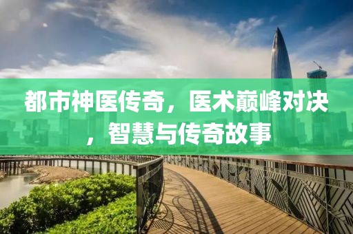 都市神醫(yī)傳奇，醫(yī)術(shù)巔峰對(duì)決，智慧與傳奇故事