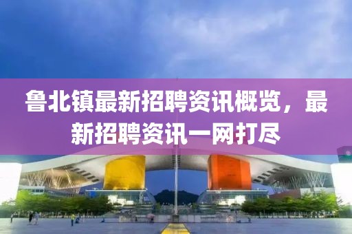 魯北鎮(zhèn)最新招聘資訊概覽，最新招聘資訊一網(wǎng)打盡