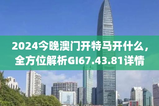 2024今晚澳門開特馬開什么，全方位解析GI67.43.81詳情