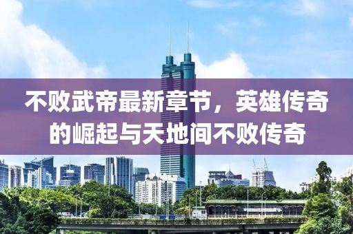 不敗武帝最新章節(jié)，英雄傳奇的崛起與天地間不敗傳奇