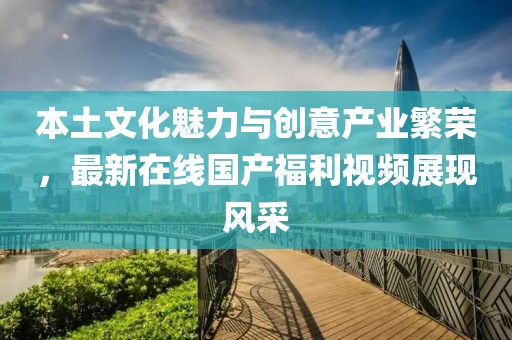 本土文化魅力與創(chuàng)意產(chǎn)業(yè)繁榮，最新在線國產(chǎn)福利視頻展現(xiàn)風采