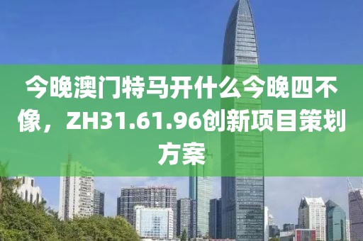 今晚澳門特馬開什么今晚四不像，ZH31.61.96創(chuàng)新項(xiàng)目策劃方案