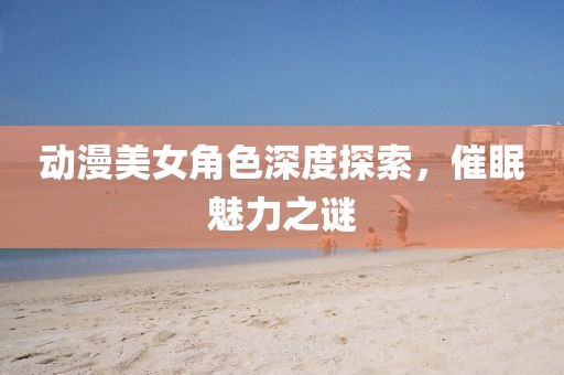 動(dòng)漫美女角色深度探索，催眠魅力之謎