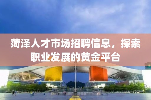 菏澤人才市場招聘信息，探索職業(yè)發(fā)展的黃金平臺