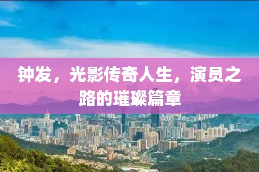 鐘發(fā)，光影傳奇人生，演員之路的璀璨篇章