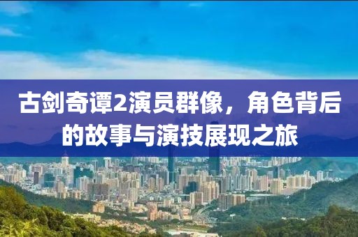 古劍奇譚2演員群像，角色背后的故事與演技展現(xiàn)之旅