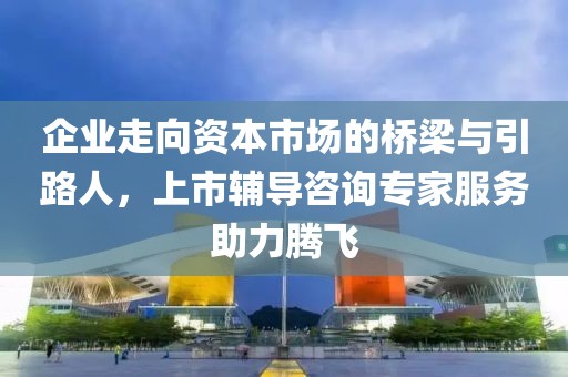 企業(yè)走向資本市場的橋梁與引路人，上市輔導(dǎo)咨詢專家服務(wù)助力騰飛