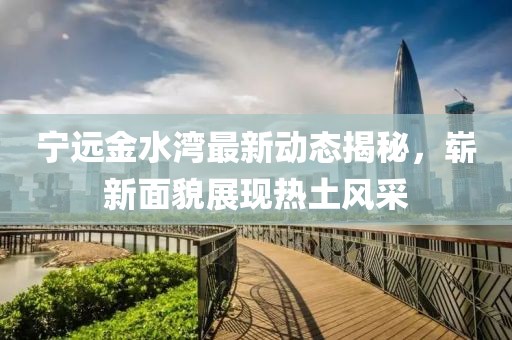 寧遠(yuǎn)金水灣最新動(dòng)態(tài)揭秘，嶄新面貌展現(xiàn)熱土風(fēng)采
