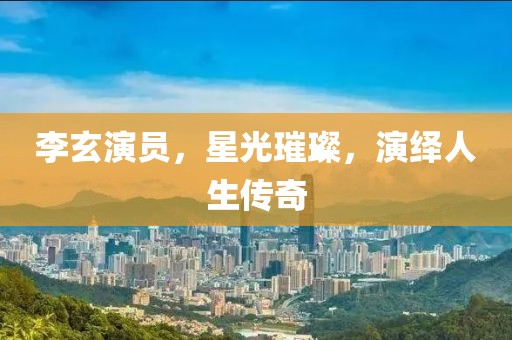 李玄演員，星光璀璨，演繹人生傳奇
