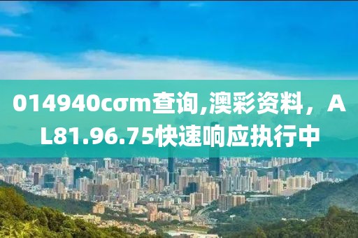 014940cσm查詢,澳彩資料，AL81.96.75快速響應(yīng)執(zhí)行中