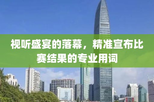 視聽盛宴的落幕，精準宣布比賽結(jié)果的專業(yè)用詞