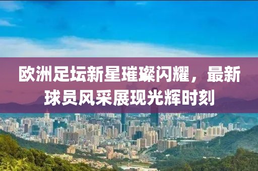 歐洲足壇新星璀璨閃耀，最新球員風(fēng)采展現(xiàn)光輝時(shí)刻