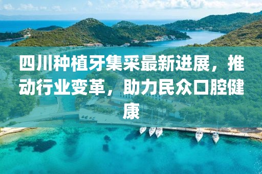 四川種植牙集采最新進(jìn)展，推動行業(yè)變革，助力民眾口腔健康