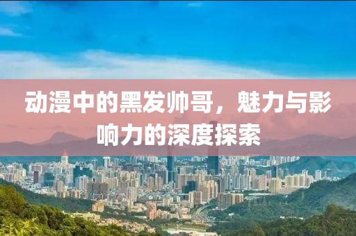 動漫中的黑發(fā)帥哥，魅力與影響力的深度探索