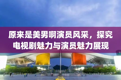 原來是美男啊演員風(fēng)采，探究電視劇魅力與演員魅力展現(xiàn)