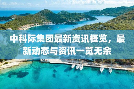 中科際集團(tuán)最新資訊概覽，最新動(dòng)態(tài)與資訊一覽無余