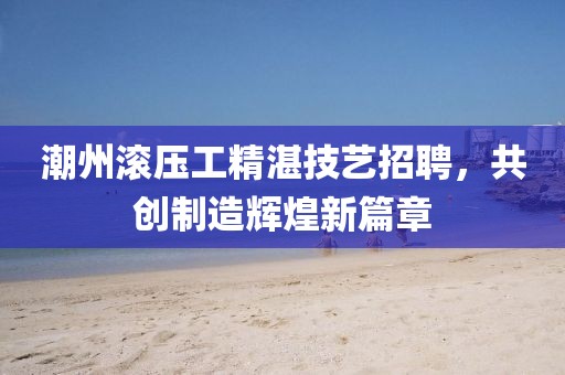 潮州滾壓工精湛技藝招聘，共創(chuàng)制造輝煌新篇章