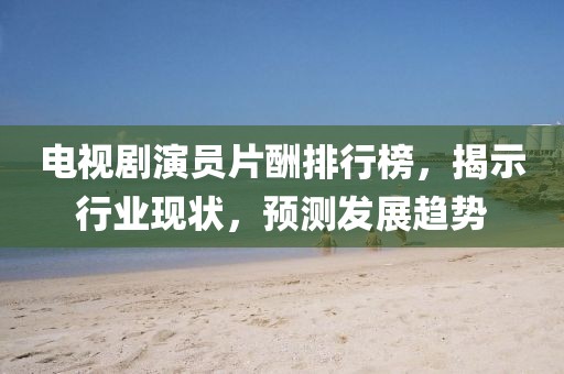 電視劇演員片酬排行榜，揭示行業(yè)現(xiàn)狀，預(yù)測發(fā)展趨勢