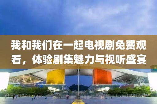 我和我們在一起電視劇免費觀看，體驗劇集魅力與視聽盛宴