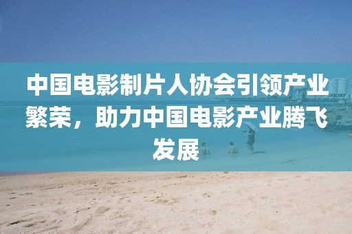 中國電影制片人協會引領產業(yè)繁榮，助力中國電影產業(yè)騰飛發(fā)展
