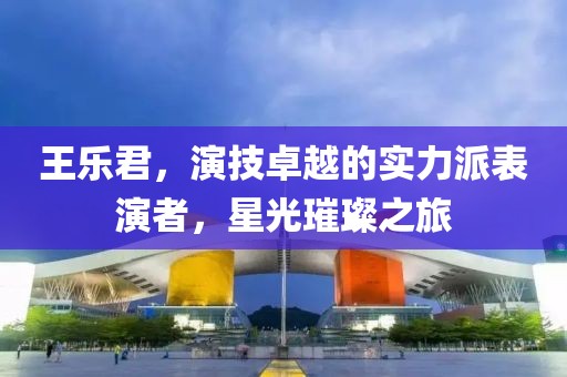王樂君，演技卓越的實(shí)力派表演者，星光璀璨之旅