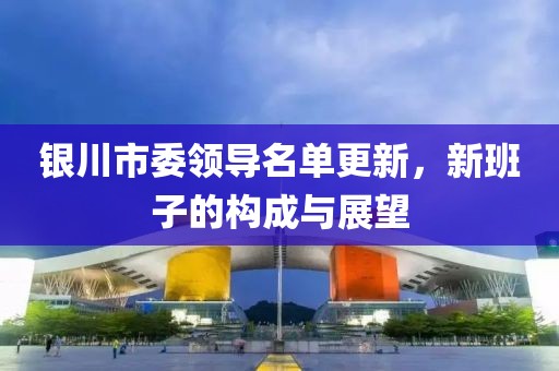 銀川市委領導名單更新，新班子的構(gòu)成與展望