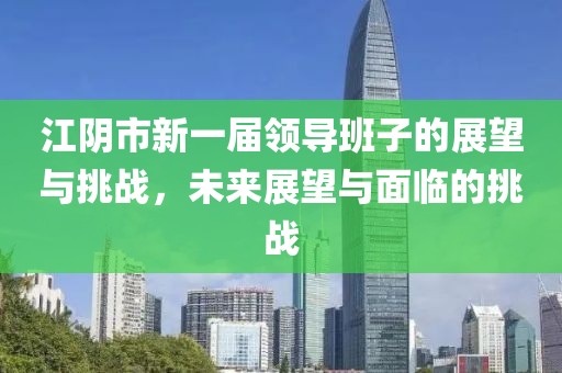 江陰市新一屆領(lǐng)導(dǎo)班子的展望與挑戰(zhàn)，未來展望與面臨的挑戰(zhàn)
