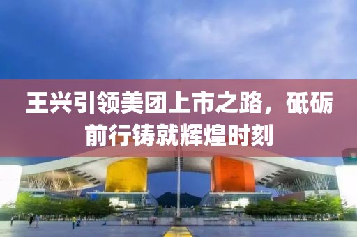 王興引領(lǐng)美團(tuán)上市之路，砥礪前行鑄就輝煌時(shí)刻
