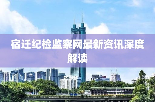 宿遷紀檢監(jiān)察網(wǎng)最新資訊深度解讀