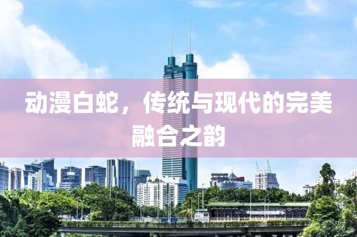 動漫白蛇，傳統(tǒng)與現(xiàn)代的完美融合之韻