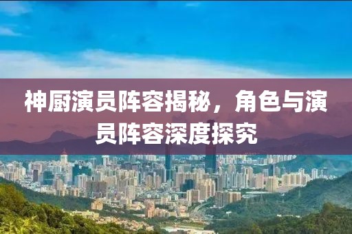 神廚演員陣容揭秘，角色與演員陣容深度探究