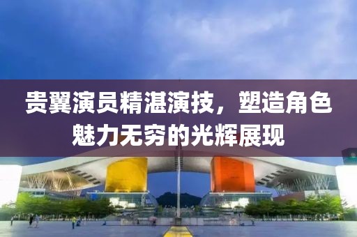 貴翼演員精湛演技，塑造角色魅力無窮的光輝展現(xiàn)